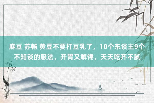 麻豆 苏畅 黄豆不要打豆乳了，10个东谈主9个不知谈的服法，开胃又解馋，天天吃齐不腻