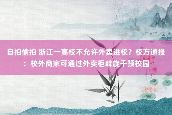 自拍偷拍 浙江一高校不允许外卖进校？校方通报：校外商家可通过外卖柜斡旋干预校园