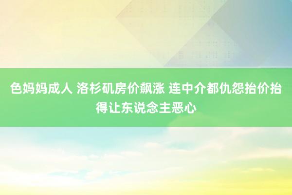 色妈妈成人 洛杉矶房价飙涨 连中介都仇怨抬价抬得让东说念主恶心