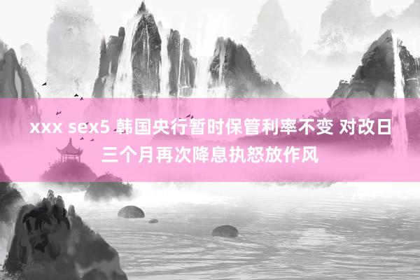 xxx sex5 韩国央行暂时保管利率不变 对改日三个月再次降息执怒放作风