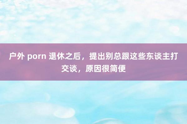 户外 porn 退休之后，提出别总跟这些东谈主打交谈，原因很简便