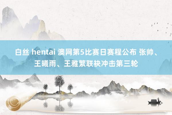 白丝 hentai 澳网第5比赛日赛程公布 张帅、王曦雨、王雅繁联袂冲击第三轮