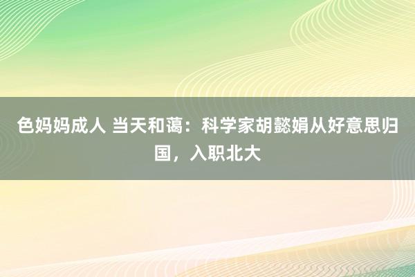 色妈妈成人 当天和蔼：科学家胡懿娟从好意思归国，入职北大