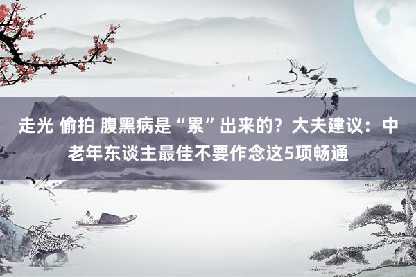 走光 偷拍 腹黑病是“累”出来的？大夫建议：中老年东谈主最佳不要作念这5项畅通