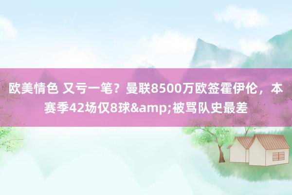 欧美情色 又亏一笔？曼联8500万欧签霍伊伦，本赛季42场仅8球&被骂队史最差