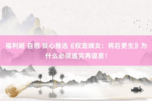 福利姬 自慰 良心推选《权宠嫡女：将后更生》为什么必须追完再寝息！