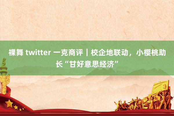裸舞 twitter 一克商评｜校企地联动，小樱桃助长“甘好意思经济”